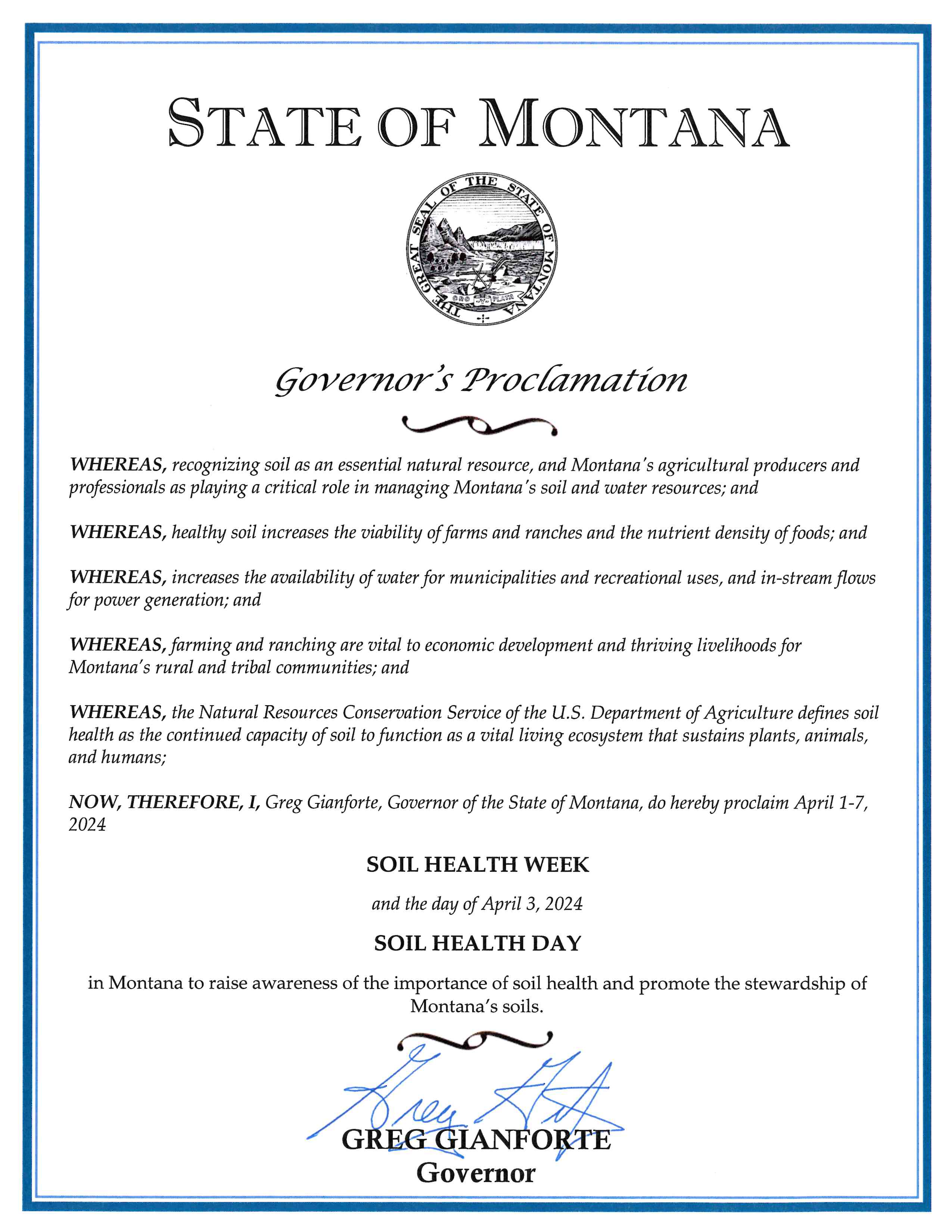 Governor Gianforte Proclamation Soil Health Week - WHEREAS, recognizing soil as an essential natural resource, and Montana's agricultural producers and professionals as playing a critical role in managing Montana's soil and water resources; and  WHEREAS, healthy soil increases the viability of farms and ranches and the nutrient density of foods; and  WHEREAS, increases the availability of water for municipalities and recreational uses, and in-stream flows for power generation; and  WHEREAS, farming and ranching are vital to economic development and thriving livelihoods for Montana's rural and tribal communities; and  WHEREAS, the Natural Resources Conservation Service of the U.S. Department of Agriculture defines soil health as the continued capacity of soil to function as a vital living ecosystem that sustains plants, animals, and humans;  NOW, THEREFORE, I, Greg Gianforte, Governor of the State of Montana, do hereby proclaim April 1-7, 2024  SOIL HEALTH WEEK  and the day of April 3, 2024  SOIL HEALTH DAY  in Montana to raise awareness of the importance of soil health and promote the stewardship of Montana's soils. 